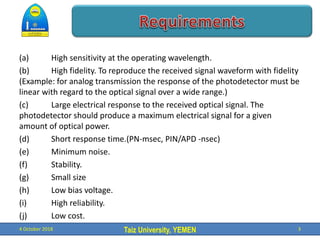 Taiz University, YEMEN
(a) High sensitivity at the operating wavelength.
(b) High fidelity. To reproduce the received signal waveform with fidelity
(Example: for analog transmission the response of the photodetector must be
linear with regard to the optical signal over a wide range.)
(c) Large electrical response to the received optical signal. The
photodetector should produce a maximum electrical signal for a given
amount of optical power.
(d) Short response time.(PN-msec, PIN/APD -nsec)
(e) Minimum noise.
(f) Stability.
(g) Small size
(h) Low bias voltage.
(i) High reliability.
(j) Low cost.
4 October 2018 3
 