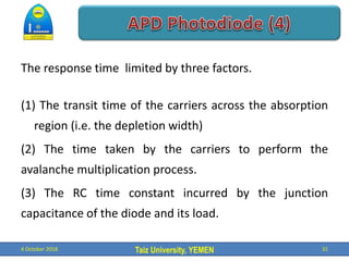 Taiz University, YEMEN
The response time limited by three factors.
(1) The transit time of the carriers across the absorption
region (i.e. the depletion width)
(2) The time taken by the carriers to perform the
avalanche multiplication process.
(3) The RC time constant incurred by the junction
capacitance of the diode and its load.
4 October 2018 31
 