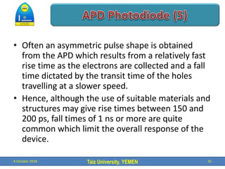 Taiz University, YEMEN
• Often an asymmetric pulse shape is obtained
from the APD which results from a relatively fast
rise time as the electrons are collected and a fall
time dictated by the transit time of the holes
travelling at a slower speed.
• Hence, although the use of suitable materials and
structures may give rise times between 150 and
200 ps, fall times of 1 ns or more are quite
common which limit the overall response of the
device.
4 October 2018 32
 