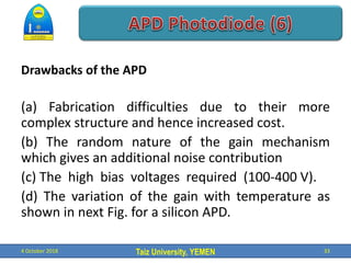 Taiz University, YEMEN
Drawbacks of the APD
(a) Fabrication difficulties due to their more
complex structure and hence increased cost.
(b) The random nature of the gain mechanism
which gives an additional noise contribution
(c) The high bias voltages required (100-400 V).
(d) The variation of the gain with temperature as
shown in next Fig. for a silicon APD.
4 October 2018 33
 