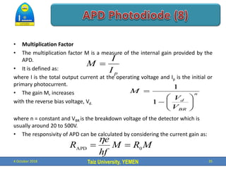 Taiz University, YEMEN
• Multiplication Factor
• The multiplication factor M is a measure of the internal gain provided by the
APD.
• It is defined as:
where I is the total output current at the operating voltage and Ip is the initial or
primary photocurrent.
• The gain M, increases
with the reverse bias voltage, Vd.
where n = constant and VBR is the breakdown voltage of the detector which is
usually around 20 to 500V.
• The responsivity of APD can be calculated by considering the current gain as:
4 October 2018 35
p
I
I
M 
n
BR
d
V
V
M










1
1
M
R
M
hf
e
R 0
APD



 