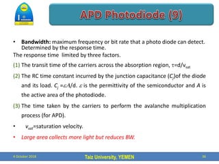 Taiz University, YEMEN
• Bandwidth: maximum frequency or bit rate that a photo diode can detect.
Determined by the response time.
The response time limited by three factors.
(1) The transit time of the carriers across the absorption region, =d/vsat
(2) The RC time constant incurred by the junction capacitance (Cj)of the diode
and its load. Cj =/d.  is the permittivity of the semiconductor and A is
the active area of the photodiode.
(3) The time taken by the carriers to perform the avalanche multiplication
process (for APD).
• vsat=saturation velocity.
• Large area collects more light but reduces BW.
4 October 2018 36
 