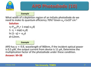 Taiz University, YEMEN
What width of a depletion region of an InGaAs photodiode do we
need to make its quantum efficiency 70%? Given o=1x105 cm-1
Solution
Pabs/Po= 1-exp(-od)
1-  = exp(-od)
ln (1- ) = -od
d=12mm.
APD has 𝜂 = 0.8, wavelength of 900nm, if the incident optical power
is 0.5 µW, the output current from device is 11 µA, Determine the
multiplication factor of the photodiode under these condition.
Answer: M=38
4 October 2018 37
Example
Example
 