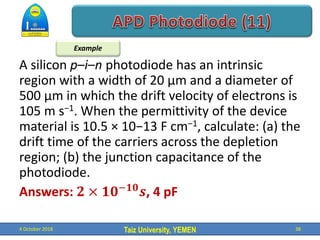 Taiz University, YEMEN
A silicon p–i–n photodiode has an intrinsic
region with a width of 20 μm and a diameter of
500 μm in which the drift velocity of electrons is
105 m s−1. When the permittivity of the device
material is 10.5 × 10−13 F cm−1, calculate: (a) the
drift time of the carriers across the depletion
region; (b) the junction capacitance of the
photodiode.
Answers: 𝟐 × 𝟏𝟎−𝟏𝟎
𝒔, 4 pF
4 October 2018 38
Example
 