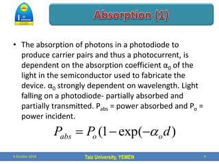 Taiz University, YEMEN
• The absorption of photons in a photodiode to
produce carrier pairs and thus a photocurrent, is
dependent on the absorption coefficient α0 of the
light in the semiconductor used to fabricate the
device. α0 strongly dependent on wavelength. Light
falling on a photodiode- partially absorbed and
partially transmitted. Pabs = power absorbed and Po =
power incident.
4 October 2018 9
)
exp(
1
( d
P
P o
o
abs 



 