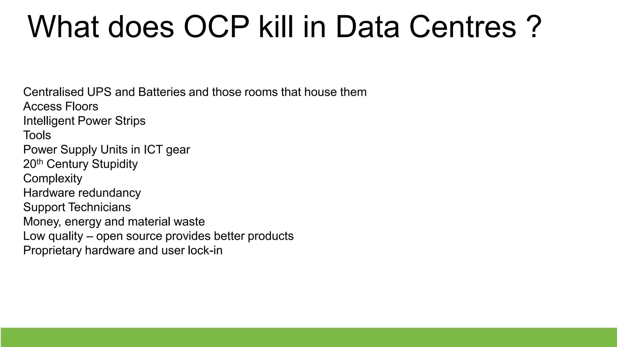 What does OCP kill in Data Centres ?
Centralised UPS and Batteries and those rooms that house them
Access Floors
Intelligent Power Strips
Tools
Power Supply Units in ICT gear
20th Century Stupidity
Complexity
Hardware redundancy
Support Technicians
Money, energy and material waste
Low quality – open source provides better products
Proprietary hardware and user lock-in
 
