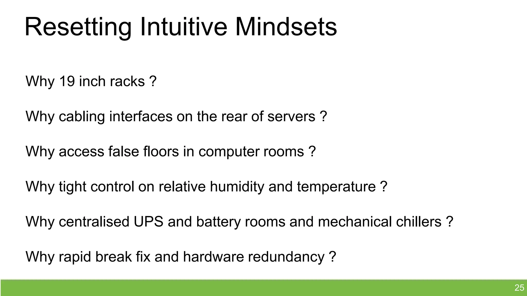 Resetting Intuitive Mindsets
Why 19 inch racks ?
Why cabling interfaces on the rear of servers ?
Why access false floors in computer rooms ?
Why tight control on relative humidity and temperature ?
Why centralised UPS and battery rooms and mechanical chillers ?
Why rapid break fix and hardware redundancy ?
25
 