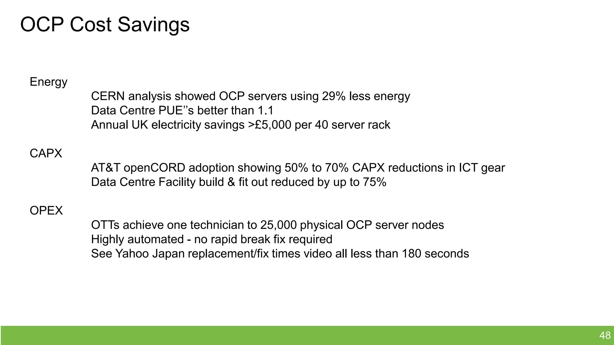 OCP Cost Savings
Energy
CERN analysis showed OCP servers using 29% less energy
Data Centre PUE’’s better than 1.1
Annual UK electricity savings >£5,000 per 40 server rack
CAPX
AT&T openCORD adoption showing 50% to 70% CAPX reductions in ICT gear
Data Centre Facility build & fit out reduced by up to 75%
OPEX
OTTs achieve one technician to 25,000 physical OCP server nodes
Highly automated - no rapid break fix required
See Yahoo Japan replacement/fix times video all less than 180 seconds
48
 