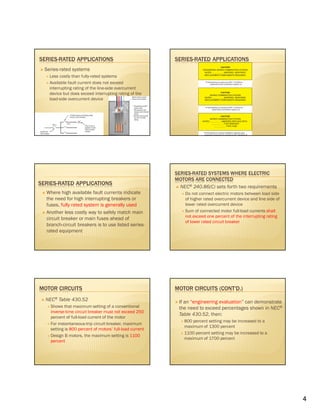 4
SERIES-RATED APPLICATIONS
Series-rated systems
Less costly than fully-rated systems
Available fault current does not exceed
interrupting rating of the line-side overcurrent
device but does exceed interrupting rating of the
load-side overcurrent device
SERIES-RATED APPLICATIONS
SERIES-RATED APPLICATIONS
Where high available fault currents indicate
the need for high interrupting breakers or
fuses, fully rated system is generally used
Another less costly way to safely match main
circuit breaker or main fuses ahead of
branch-circuit breakers is to use listed series-
rated equipment
SERIES-RATED SYSTEMS WHERE ELECTRIC
MOTORS ARE CONNECTED
NEC® 240.86(C) sets forth two requirements
Do not connect electric motors between load side
of higher rated overcurrent device and line side of
lower rated overcurrent device
Sum of connected motor full-load currents shall
not exceed one percent of the interrupting rating
of lower rated circuit breaker
MOTOR CIRCUITS
NEC® Table 430.52
Shows that maximum setting of a conventional
inverse-time circuit breaker must not exceed 250
percent of full-load current of the motor
For instantaneous-trip circuit breaker, maximum
setting is 800 percent of motors’ full-load current
Design B motors, the maximum setting is 1100
percent
MOTOR CIRCUITS (CONT'D.)
If an “engineering evaluation” can demonstrate
the need to exceed percentages shown in NEC®
Table 430.52, then:
800 percent setting may be increased to a
maximum of 1300 percent
1100 percent setting may be increased to a
maximum of 1700 percent
 