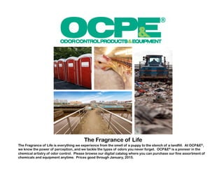 The Fragrance of Life 
The Fragrance of Life is everything we experience from the smell of a puppy to the stench of a landfill. At OCP&E®, 
we know the power of perception, and we tackle the types of odors you never forget. OCP&E® is a pioneer in the 
chemical artistry of odor control. Please browse our digital catalog where you can purchase our fine assortment of 
chemicals and equipment anytime. Prices good through January, 2015. 
 