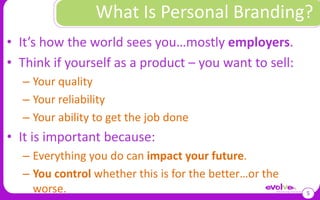 It’s how the world sees you…mostly employers.Think if yourself as a product – you want to sell:Your qualityYour reliabilityYour ability to get the job doneIt is important because:Everything you do can impact your future. You control whether this is for the better…or the worse.What Is Personal Branding?5