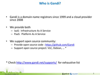 •Gandi is a domain name registrars since 1999 and a cloud provider since 2008 
•We provide both 
–IaaS: Infrastructure As A Service 
–PaaS: Platform As A Service 
•We support open source community: 
–Provide open source code : https://github.com/Gandi 
–Support open source project: VLC, Debian, … * 
* Check http://www.gandi.net/supports/ for exhaustive list 
Who is Gandi? 
2  