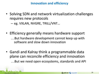 •Solving SDN and network virtualization challenges requires new protocols 
–eg. VXLAN, NVGRE, TRILL/VNT… 
•Efficiency generally means hardware support 
…But hardware development cannot keep up with software and slow down innovation 
•Gandi and Kalray think a programmable data plane can reconcile efficiency and innovation 
…But we need open ecosystems, standards and API 
Innovation and efficiency 
29  