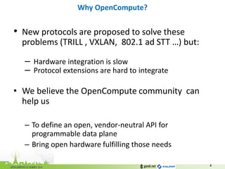 •New protocols are proposed to solve these problems (TRILL , VXLAN, 802.1 ad STT …) but: 
– Hardware integration is slow 
– Protocol extensions are hard to integrate 
•We believe the OpenCompute community can help us 
–To define an open, vendor-neutral API for programmable data plane 
–Bring open hardware fulfilling those needs 
Why OpenCompute? 
4  