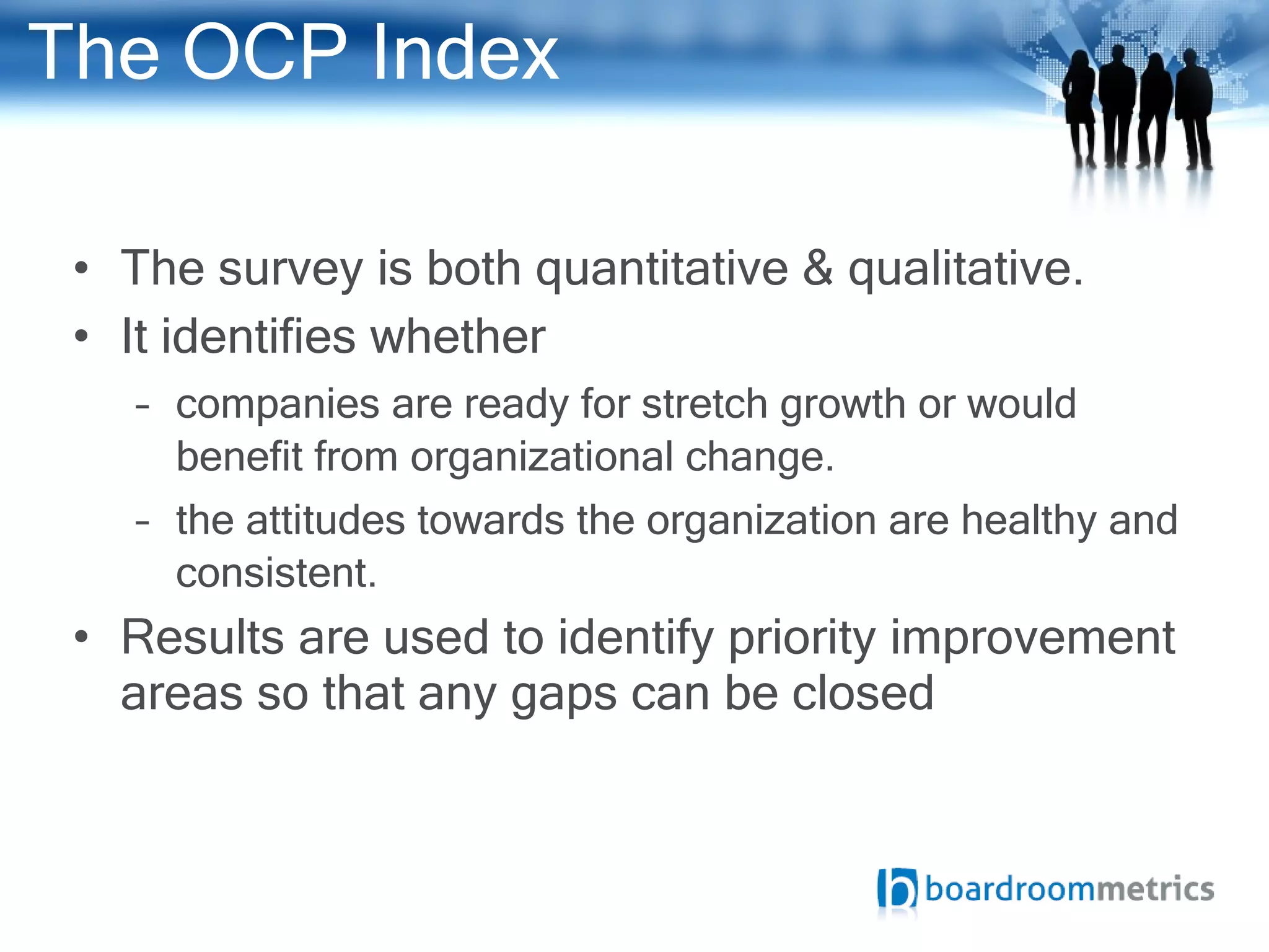 The OCP Index The survey is both quantitative & qualitative. It identifies whether companies are ready for stretch growth or would benefit from organizational change. the attitudes towards the organization are healthy and consistent.  Results are used to identify priority improvement areas so that any gaps can be closed  