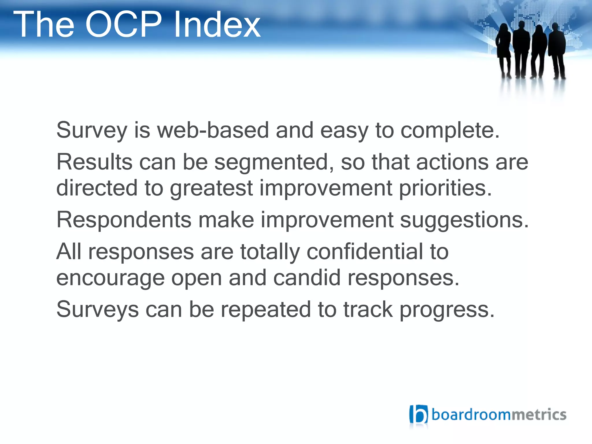 The OCP Index Survey is web-based and easy to complete. Results can be segmented, so that actions are directed to greatest  improvement priorities.  Respondents make improvement suggestions.  All responses are totally confidential to encourage open and candid responses. Surveys can be repeated to track progress. 