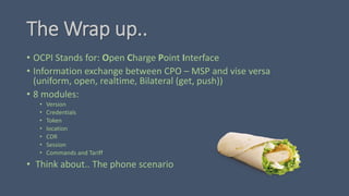 The Wrap up..
• OCPI Stands for: Open Charge Point Interface
• Information exchange between CPO – MSP and vise versa
(uniform, open, realtime, Bilateral (get, push))
• 8 modules:
• Version
• Credentials
• Token
• location
• CDR
• Session
• Commands and Tariff
• Think about.. The phone scenario
 