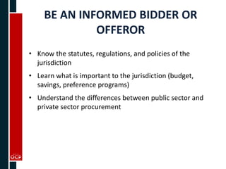 BE AN INFORMED BIDDER OR
OFFEROR
• Know the statutes, regulations, and policies of the
jurisdiction
• Learn what is important to the jurisdiction (budget,
savings, preference programs)
• Understand the differences between public sector and
private sector procurement
 