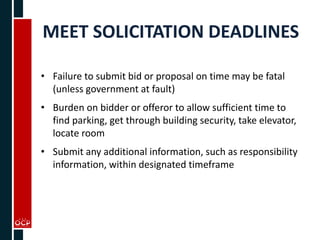 MEET SOLICITATION DEADLINES
• Failure to submit bid or proposal on time may be fatal
(unless government at fault)
• Burden on bidder or offeror to allow sufficient time to
find parking, get through building security, take elevator,
locate room
• Submit any additional information, such as responsibility
information, within designated timeframe
 