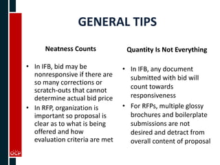 GENERAL TIPS
Neatness Counts
• In IFB, bid may be
nonresponsive if there are
so many corrections or
scratch-outs that cannot
determine actual bid price
• In RFP, organization is
important so proposal is
clear as to what is being
offered and how
evaluation criteria are met
Quantity Is Not Everything
• In IFB, any document
submitted with bid will
count towards
responsiveness
• For RFPs, multiple glossy
brochures and boilerplate
submissions are not
desired and detract from
overall content of proposal
 