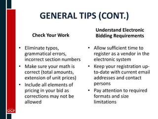 GENERAL TIPS (CONT.)
Check Your Work
• Eliminate typos,
grammatical errors,
incorrect section numbers
• Make sure your math is
correct (total amounts,
extension of unit prices)
• Include all elements of
pricing in your bid as
corrections may not be
allowed
Understand Electronic
Bidding Requirements
• Allow sufficient time to
register as a vendor in the
electronic system
• Keep your registration up-
to-date with current email
addresses and contact
persons
• Pay attention to required
formats and size
limitations
 