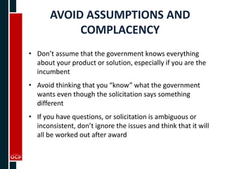 AVOID ASSUMPTIONS AND
COMPLACENCY
• Don’t assume that the government knows everything
about your product or solution, especially if you are the
incumbent
• Avoid thinking that you “know” what the government
wants even though the solicitation says something
different
• If you have questions, or solicitation is ambiguous or
inconsistent, don’t ignore the issues and think that it will
all be worked out after award
 
