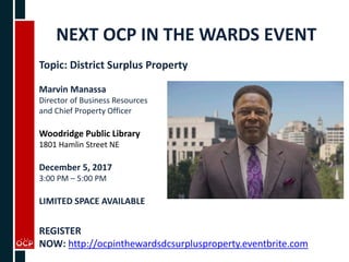 NEXT OCP IN THE WARDS EVENT
Topic: District Surplus Property
Marvin Manassa
Director of Business Resources
and Chief Property Officer
Woodridge Public Library
1801 Hamlin Street NE
December 5, 2017
3:00 PM – 5:00 PM
LIMITED SPACE AVAILABLE
REGISTER
NOW: http://ocpinthewardsdcsurplusproperty.eventbrite.com
 