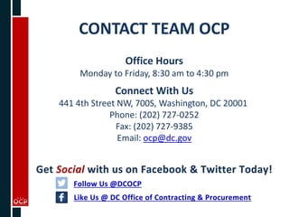 CONTACT TEAM OCP
Office Hours
Monday to Friday, 8:30 am to 4:30 pm
Connect With Us
441 4th Street NW, 700S, Washington, DC 20001
Phone: (202) 727-0252
Fax: (202) 727-9385
Email: ocp@dc.gov
 