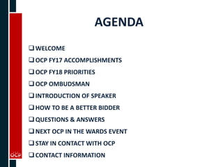 AGENDA
WELCOME
OCP FY17 ACCOMPLISHMENTS
OCP FY18 PRIORITIES
OCP OMBUDSMAN
INTRODUCTION OF SPEAKER
HOW TO BE A BETTER BIDDER
QUESTIONS & ANSWERS
NEXT OCP IN THE WARDS EVENT
STAY IN CONTACT WITH OCP
CONTACT INFORMATION
 