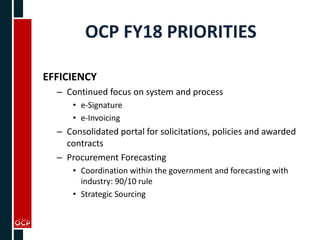 OCP FY18 PRIORITIES
EFFICIENCY
– Continued focus on system and process
• e-Signature
• e-Invoicing
– Consolidated portal for solicitations, policies and awarded
contracts
– Procurement Forecasting
• Coordination within the government and forecasting with
industry: 90/10 rule
• Strategic Sourcing
 