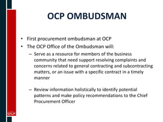 OCP OMBUDSMAN
• First procurement ombudsman at OCP
• The OCP Office of the Ombudsman will:
– Serve as a resource for members of the business
community that need support resolving complaints and
concerns related to general contracting and subcontracting
matters, or an issue with a specific contract in a timely
manner
– Review information holistically to identify potential
patterns and make policy recommendations to the Chief
Procurement Officer
 