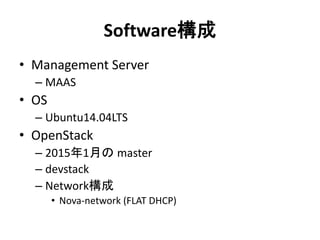 Software構成
• Management Server
– MAAS
• OS
– Ubuntu14.04LTS
• OpenStack
– 2015年1月の master
– devstack
– Network構成
• Nova-network (FLAT DHCP)
 