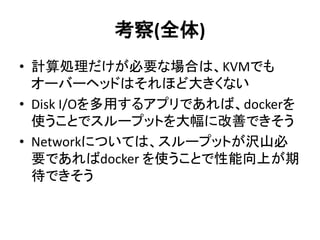 考察(全体)
• 計算処理だけが必要な場合は、KVMでも
オーバーヘッドはそれほど大きくない
• Disk I/Oを多用するアプリであれば、dockerを
使うことでスループットを大幅に改善できそう
• Networkについては、スループットが沢山必
要であればdocker を使うことで性能向上が期
待できそう
 