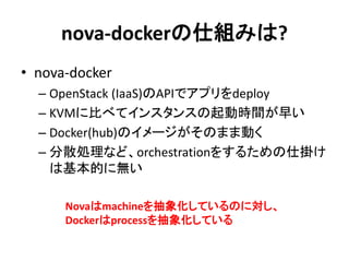 nova-dockerの仕組みは?
• nova-docker
– OpenStack (IaaS)のAPIでアプリをdeploy
– KVMに比べてインスタンスの起動時間が早い
– Docker(hub)のイメージがそのまま動く
– 分散処理など、orchestrationをするための仕掛け
は基本的に無い
Novaはmachineを抽象化しているのに対し、
Dockerはprocessを抽象化している
 