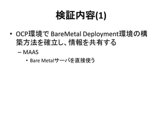 検証内容(1)
• OCP環境で BareMetal Deployment環境の構
築方法を確立し、情報を共有する
– MAAS
• Bare Metalサーバを直接使う
 