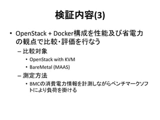 検証内容(3)
• OpenStack + Docker構成を性能及び省電力
の観点で比較・評価を行なう
– 比較対象
• OpenStack with KVM
• BareMetal (MAAS)
– 測定方法
• BMCの消費電力情報を計測しながらベンチマークソフ
トにより負荷を掛ける
 