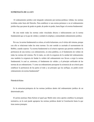 SUPREMACÍA DE LA LEY
El ordenamiento jurídico está integrado solamente por normas jurídicas válidas; las normas
inválidas están fuera del Derecho. Para establecer si una norma pertenece o no al ordenamiento
jurídico hay que pasar de grado en grado, de poder en poder, hasta llegar a la norma fundamental.
De este modo todas las normas están vinculadas directa o indirectamente con la norma
fundamental que es la que da validez y unidad al complejo y enmarañado ordenamiento jurídico.
Por eso, la norma fundamental se coloca, al estilo kelseniano, en el vértice del sistema, porque
con ella se relacionan todas las otras normas. En este sentido es acertado el razonamiento de
Bobbio, cuando expresa: "La norma fundamental es el criterio supremo que permite establecer la
pertinencia de una norma a un ordenamiento, en otras palabras, es el fundamento de validez de
todas las normas del sistema. Por lo tanto, no sólo la exigencia de la unidad del ordenamiento
sino también la exigencia de fundar la validez del ordenamiento nos llevan a exigir la norma
fundamental, la cual es, asimismo, el fundamento de validez y el principio unificador de las
normas de un ordenamiento. Y como un ordenamiento presupone la existencia de un criterio para
establecer la pertinencia de las partes al todo y un principio que las unifique, no podrá existir
ordenamiento sin norma fundamental"
PirámidedeKelsen
Es la estructura jerárquica de las normas jurídicas dentro del ordenamiento jurídico de un
determinado país.
El jurista austriaco Hans Kelsen al igual que Merkl entre otros aportes establece la jerarquía
normativa, en la cual puede agruparse las normas jurídicas desde la Constitución hasta la que
tiene menos jerarquía:
 