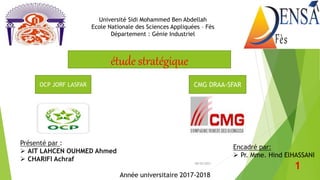 Année universitaire 2017-2018
Présenté par :
 AIT LAHCEN OUHMED Ahmed
 CHARIFI Achraf
Université Sidi Mohammed Ben Abdellah
Ecole Nationale des Sciences Appliquées – Fès
Département : Génie Industriel
Encadré par:
 Pr. Mme. Hind ElHASSANI
08/02/2023
1
OCP JORF LASFAR CMG DRAA-SFAR
étude stratégique
 