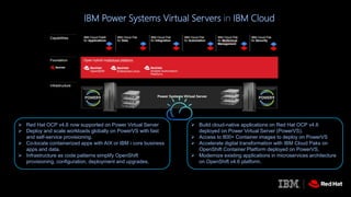 IBM Power Systems Virtual Servers in IBM Cloud
 Build cloud-native applications on Red Hat OCP v4.6
deployed on Power Virtual Server (PowerVS).
 Access to 800+ Container images to deploy on PowerVS
 Accelerate digital transformation with IBM Cloud Paks on
OpenShift Container Platform deployed on PowerVS.
 Modernize existing applications in microservices architecture
on OpenShift v4.6 platform.
 Red Hat OCP v4.6 now supported on Power Virtual Server
 Deploy and scale workloads globally on PowerVS with fast
and self-service provisioning.
 Co-locate containerized apps with AIX or IBM i core business
apps and data.
 Infrastructure as code patterns simplify OpenShift
provisioning, configuration, deployment and upgrades.
 