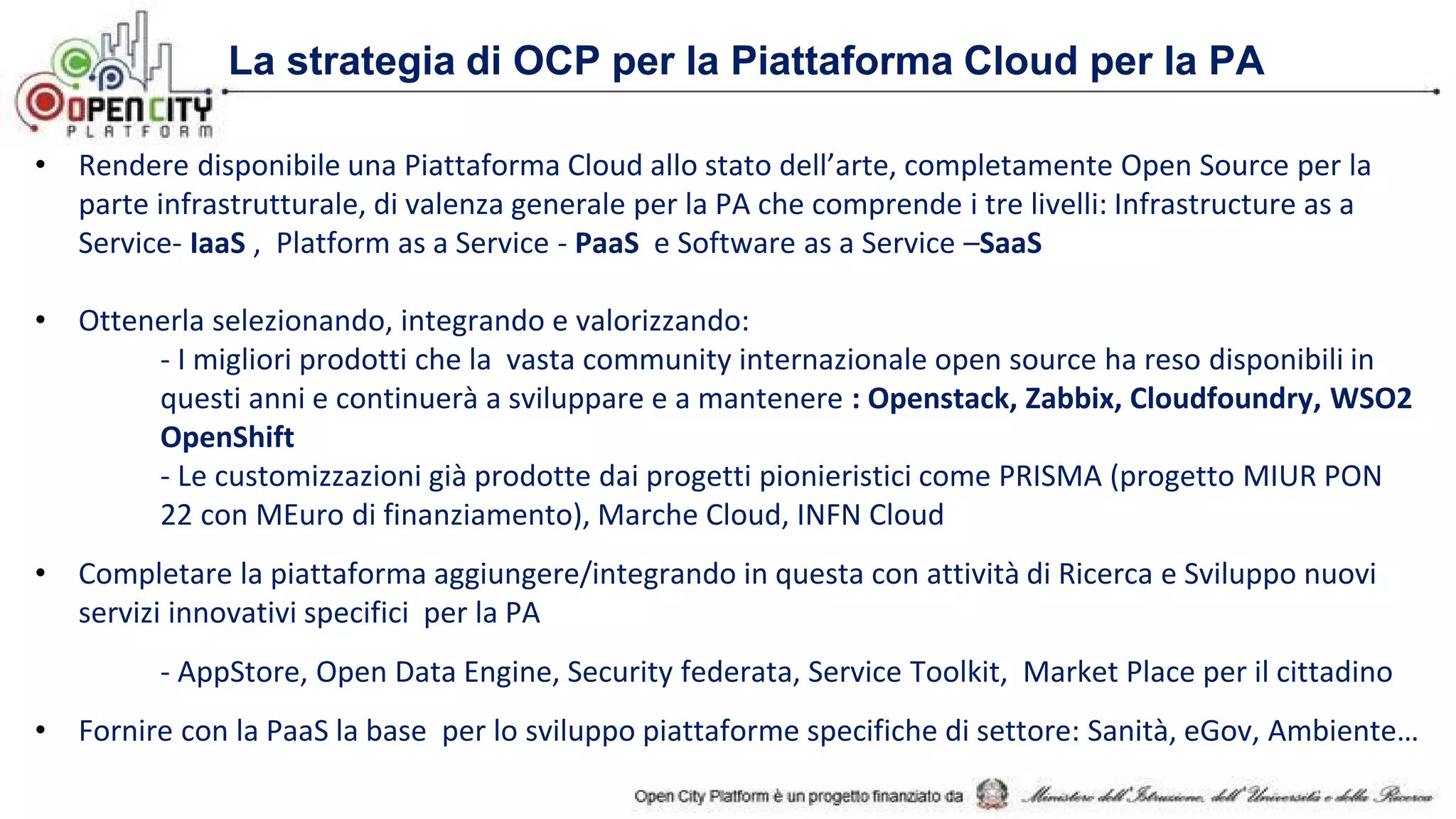 La strategia di OCP per la Piattaforma Cloud per la PA
• Rendere disponibile una Piattaforma Cloud allo stato dell’arte, completamente Open Source per la
parte infrastrutturale, di valenza generale per la PA che comprende i tre livelli: Infrastructure as a
Service- IaaS , Platform as a Service - PaaS e Software as a Service –SaaS
• Ottenerla selezionando, integrando e valorizzando:
- I migliori prodotti che la vasta community internazionale open source ha reso disponibili in
questi anni e continuerà a sviluppare e a mantenere : Openstack, Zabbix, Cloudfoundry, WSO2
OpenShift
- Le customizzazioni già prodotte dai progetti pionieristici come PRISMA (progetto MIUR PON
22 con MEuro di finanziamento), Marche Cloud, INFN Cloud
• Completare la piattaforma aggiungere/integrando in questa con attività di Ricerca e Sviluppo nuovi
servizi innovativi specifici per la PA
- AppStore, Open Data Engine, Security federata, Service Toolkit, Market Place per il cittadino
• Fornire con la PaaS la base per lo sviluppo piattaforme specifiche di settore: Sanità, eGov, Ambiente…
 
