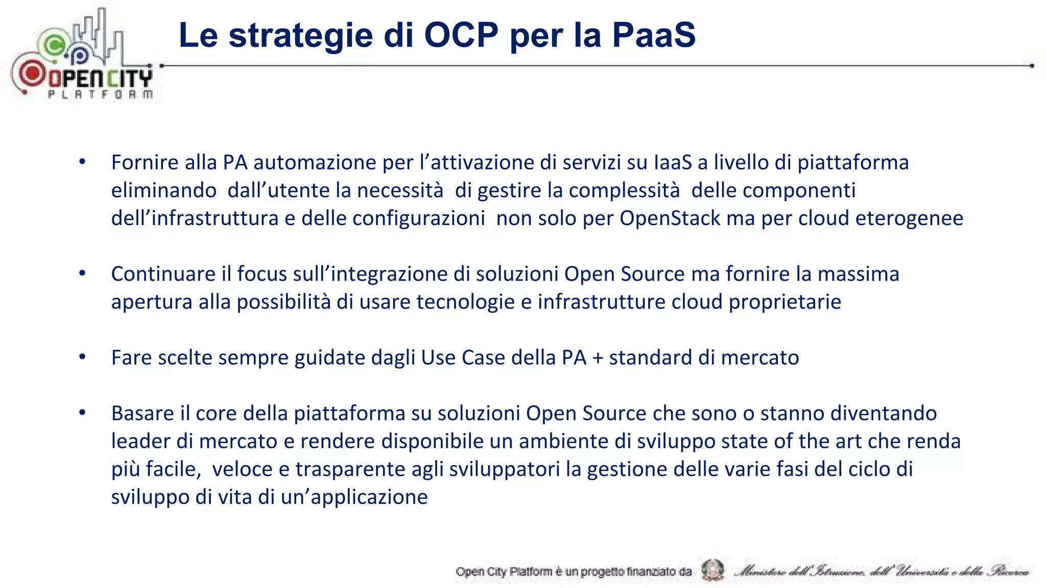 Le strategie di OCP per la PaaS
• Fornire alla PA automazione per l’attivazione di servizi su IaaS a livello di piattaforma
eliminando dall’utente la necessità di gestire la complessità delle componenti
dell’infrastruttura e delle configurazioni non solo per OpenStack ma per cloud eterogenee
• Continuare il focus sull’integrazione di soluzioni Open Source ma fornire la massima
apertura alla possibilità di usare tecnologie e infrastrutture cloud proprietarie
• Fare scelte sempre guidate dagli Use Case della PA + standard di mercato
• Basare il core della piattaforma su soluzioni Open Source che sono o stanno diventando
leader di mercato e rendere disponibile un ambiente di sviluppo state of the art che renda
più facile, veloce e trasparente agli sviluppatori la gestione delle varie fasi del ciclo di
sviluppo di vita di un’applicazione
 