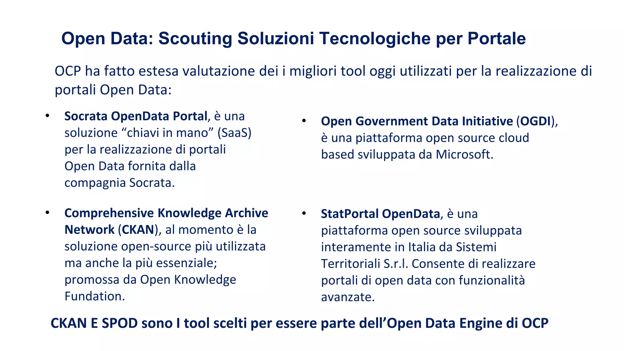 Open Data: Scouting Soluzioni Tecnologiche per Portale
• Socrata OpenData Portal, è una
soluzione “chiavi in mano” (SaaS)
per la realizzazione di portali
Open Data fornita dalla
compagnia Socrata.
• Comprehensive Knowledge Archive
Network (CKAN), al momento è la
soluzione open-source più utilizzata
ma anche la più essenziale;
promossa da Open Knowledge
Fundation.
• Open Government Data Initiative (OGDI),
è una piattaforma open source cloud
based sviluppata da Microsoft.
• StatPortal OpenData, è una
piattaforma open source sviluppata
interamente in Italia da Sistemi
Territoriali S.r.l. Consente di realizzare
portali di open data con funzionalità
avanzate.
OCP ha fatto estesa valutazione dei i migliori tool oggi utilizzati per la realizzazione di
portali Open Data:
CKAN E SPOD sono I tool scelti per essere parte dell’Open Data Engine di OCP
 
