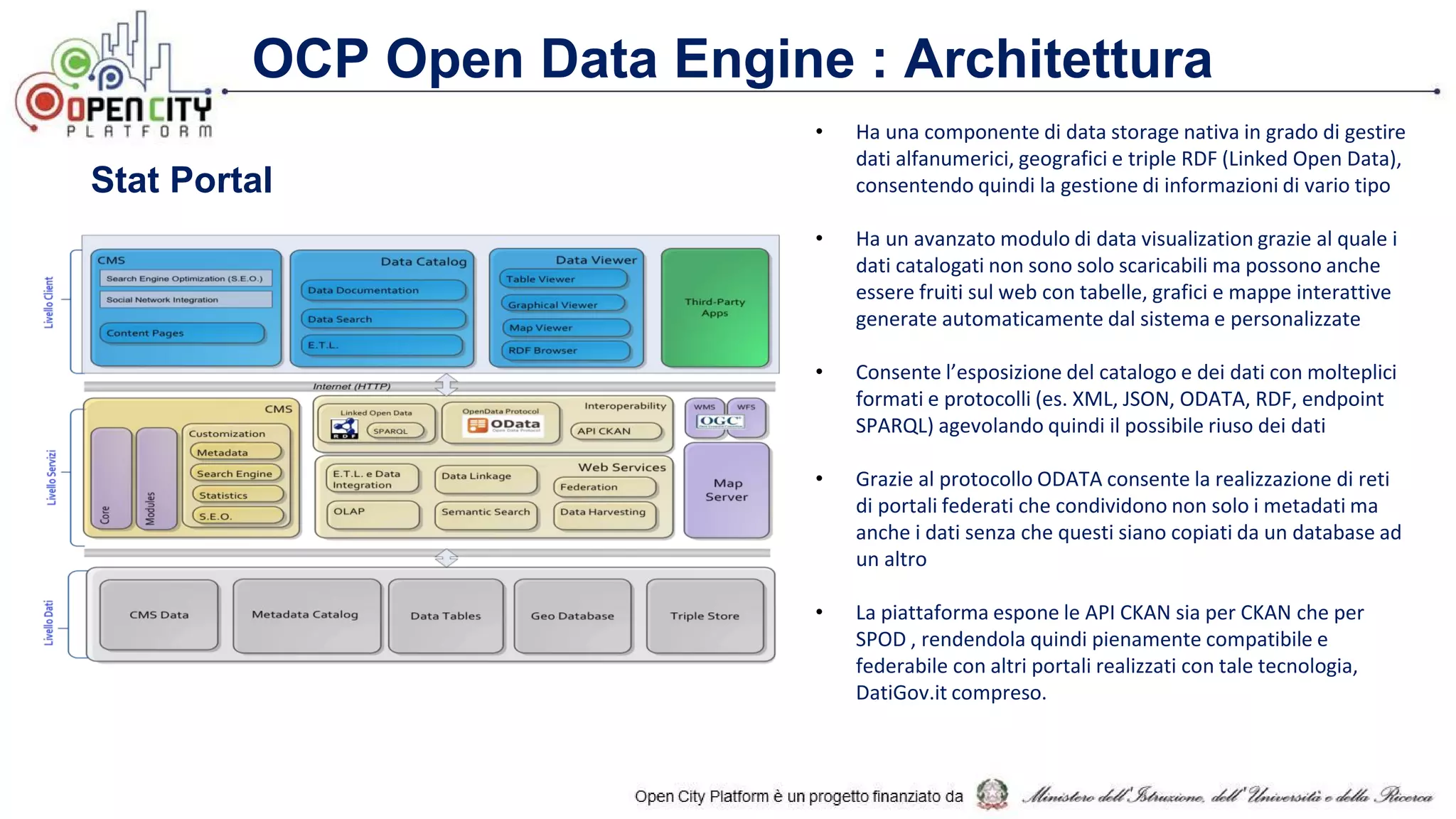 OCP Open Data Engine : Architettura
• Ha una componente di data storage nativa in grado di gestire
dati alfanumerici, geografici e triple RDF (Linked Open Data),
consentendo quindi la gestione di informazioni di vario tipo
• Ha un avanzato modulo di data visualization grazie al quale i
dati catalogati non sono solo scaricabili ma possono anche
essere fruiti sul web con tabelle, grafici e mappe interattive
generate automaticamente dal sistema e personalizzate
• Consente l’esposizione del catalogo e dei dati con molteplici
formati e protocolli (es. XML, JSON, ODATA, RDF, endpoint
SPARQL) agevolando quindi il possibile riuso dei dati
• Grazie al protocollo ODATA consente la realizzazione di reti
di portali federati che condividono non solo i metadati ma
anche i dati senza che questi siano copiati da un database ad
un altro
• La piattaforma espone le API CKAN sia per CKAN che per
SPOD , rendendola quindi pienamente compatibile e
federabile con altri portali realizzati con tale tecnologia,
DatiGov.it compreso.
Stat Portal
 