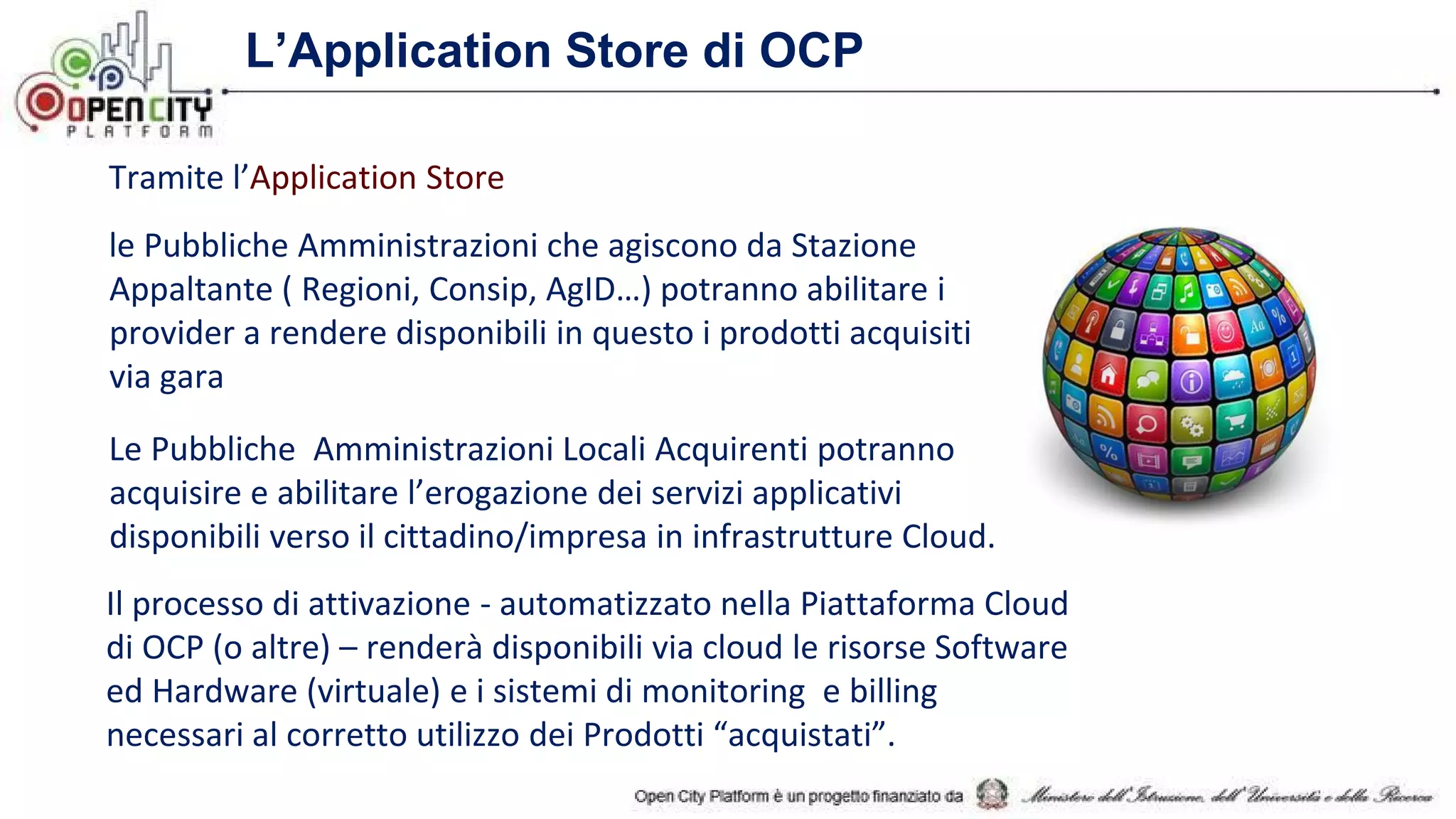 L’Application Store di OCP
Tramite l’Application Store
le Pubbliche Amministrazioni che agiscono da Stazione
Appaltante ( Regioni, Consip, AgID…) potranno abilitare i
provider a rendere disponibili in questo i prodotti acquisiti
via gara
Le Pubbliche Amministrazioni Locali Acquirenti potranno
acquisire e abilitare l’erogazione dei servizi applicativi
disponibili verso il cittadino/impresa in infrastrutture Cloud.
Il processo di attivazione - automatizzato nella Piattaforma Cloud
di OCP (o altre) – renderà disponibili via cloud le risorse Software
ed Hardware (virtuale) e i sistemi di monitoring e billing
necessari al corretto utilizzo dei Prodotti “acquistati”.
 