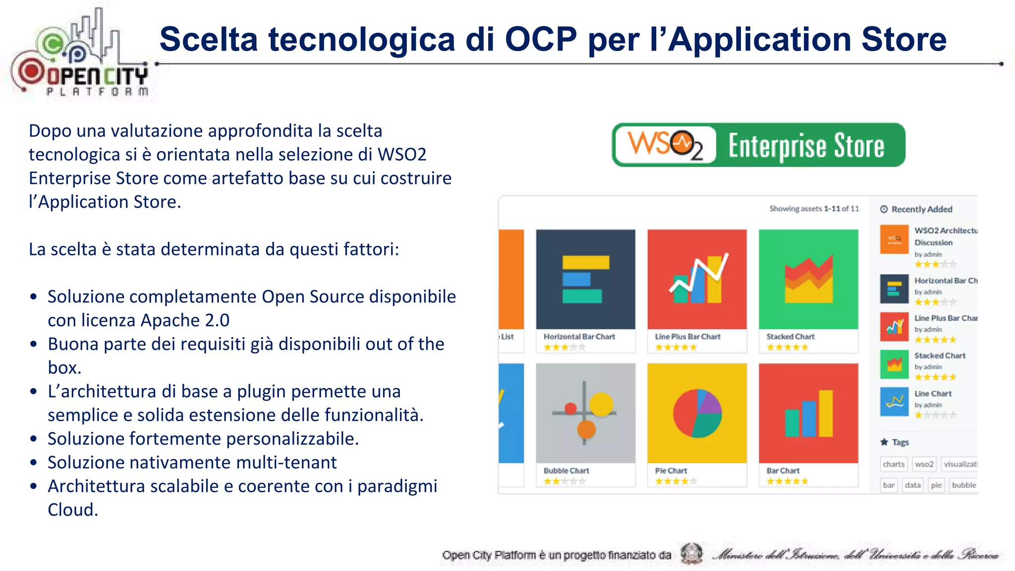 Scelta tecnologica di OCP per l’Application Store
Dopo una valutazione approfondita la scelta
tecnologica si è orientata nella selezione di WSO2
Enterprise Store come artefatto base su cui costruire
l’Application Store.
La scelta è stata determinata da questi fattori:
• Soluzione completamente Open Source disponibile
con licenza Apache 2.0
• Buona parte dei requisiti già disponibili out of the
box.
• L’architettura di base a plugin permette una
semplice e solida estensione delle funzionalità.
• Soluzione fortemente personalizzabile.
• Soluzione nativamente multi-tenant
• Architettura scalabile e coerente con i paradigmi
Cloud.
 