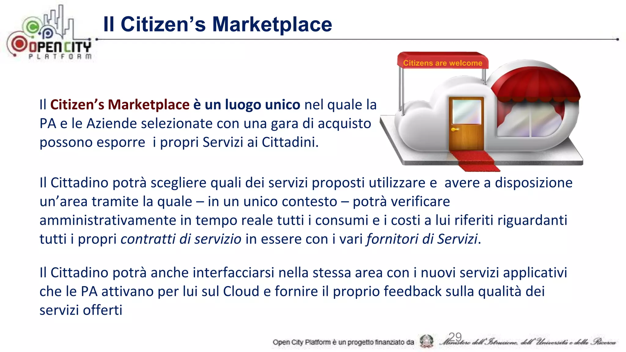 Il Citizen’s Marketplace
Il Citizen’s Marketplace è un luogo unico nel quale la
PA e le Aziende selezionate con una gara di acquisto
possono esporre i propri Servizi ai Cittadini.
Il Cittadino potrà scegliere quali dei servizi proposti utilizzare e avere a disposizione
un’area tramite la quale – in un unico contesto – potrà verificare
amministrativamente in tempo reale tutti i consumi e i costi a lui riferiti riguardanti
tutti i propri contratti di servizio in essere con i vari fornitori di Servizi.
Il Cittadino potrà anche interfacciarsi nella stessa area con i nuovi servizi applicativi
che le PA attivano per lui sul Cloud e fornire il proprio feedback sulla qualità dei
servizi offerti
Citizens are welcome
29
 