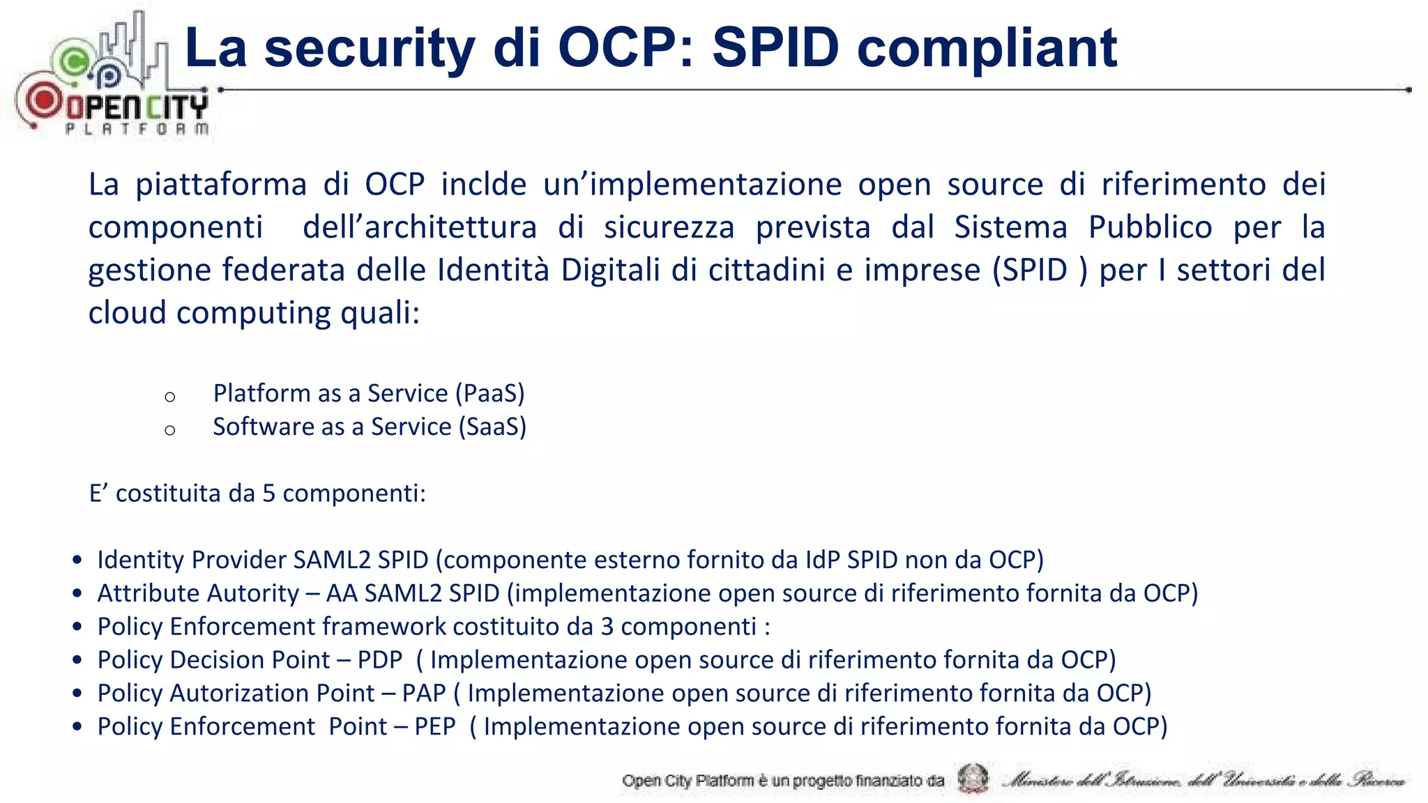 La piattaforma di OCP inclde un’implementazione open source di riferimento dei
componenti dell’architettura di sicurezza prevista dal Sistema Pubblico per la
gestione federata delle Identità Digitali di cittadini e imprese (SPID ) per I settori del
cloud computing quali:
o Platform as a Service (PaaS)
o Software as a Service (SaaS)
E’ costituita da 5 componenti:
• Identity Provider SAML2 SPID (componente esterno fornito da IdP SPID non da OCP)
• Attribute Autority – AA SAML2 SPID (implementazione open source di riferimento fornita da OCP)
• Policy Enforcement framework costituito da 3 componenti :
• Policy Decision Point – PDP ( Implementazione open source di riferimento fornita da OCP)
• Policy Autorization Point – PAP ( Implementazione open source di riferimento fornita da OCP)
• Policy Enforcement Point – PEP ( Implementazione open source di riferimento fornita da OCP)
La security di OCP: SPID compliant
 