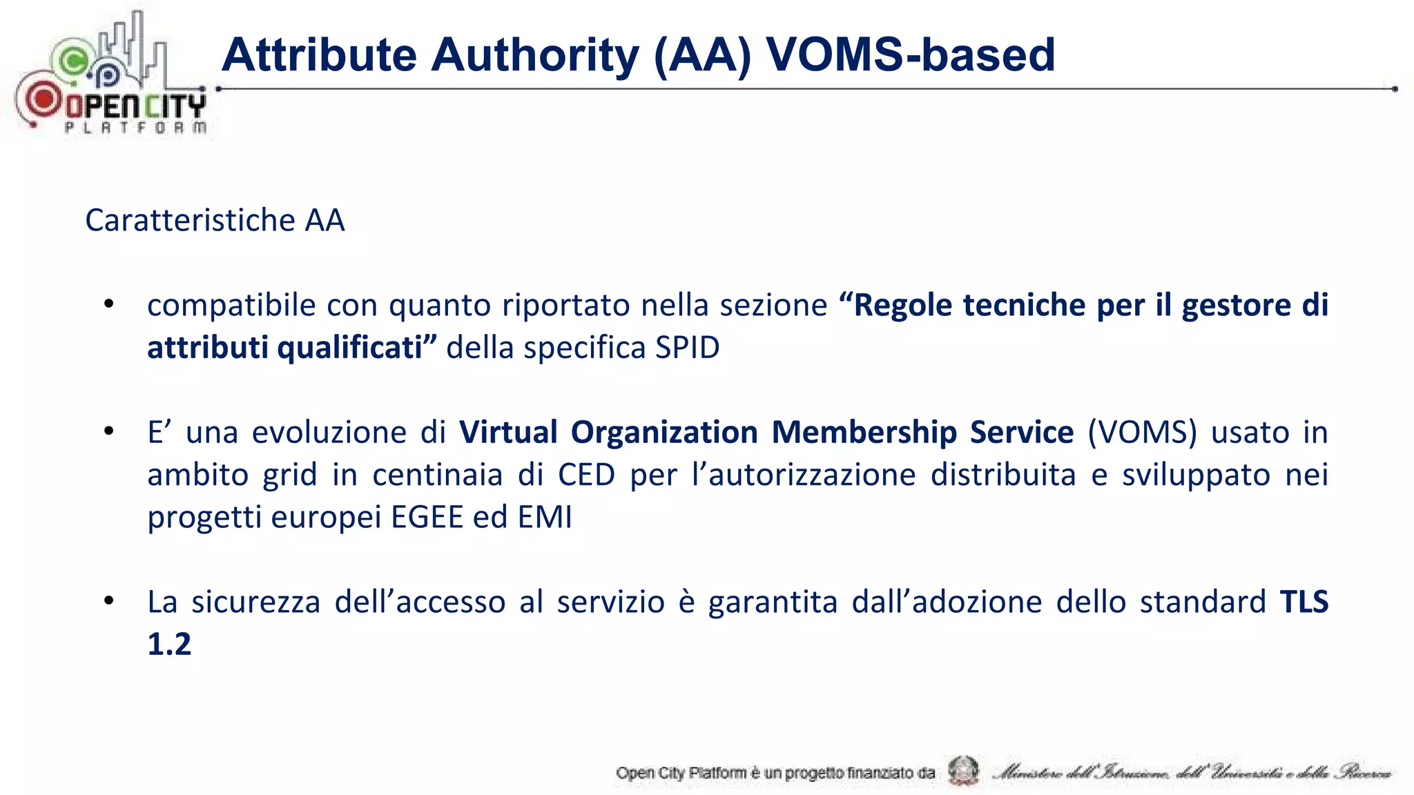 Attribute Authority (AA) VOMS-based
Caratteristiche AA
• compatibile con quanto riportato nella sezione “Regole tecniche per il gestore di
attributi qualificati” della specifica SPID
• E’ una evoluzione di Virtual Organization Membership Service (VOMS) usato in
ambito grid in centinaia di CED per l’autorizzazione distribuita e sviluppato nei
progetti europei EGEE ed EMI
• La sicurezza dell’accesso al servizio è garantita dall’adozione dello standard TLS
1.2
 