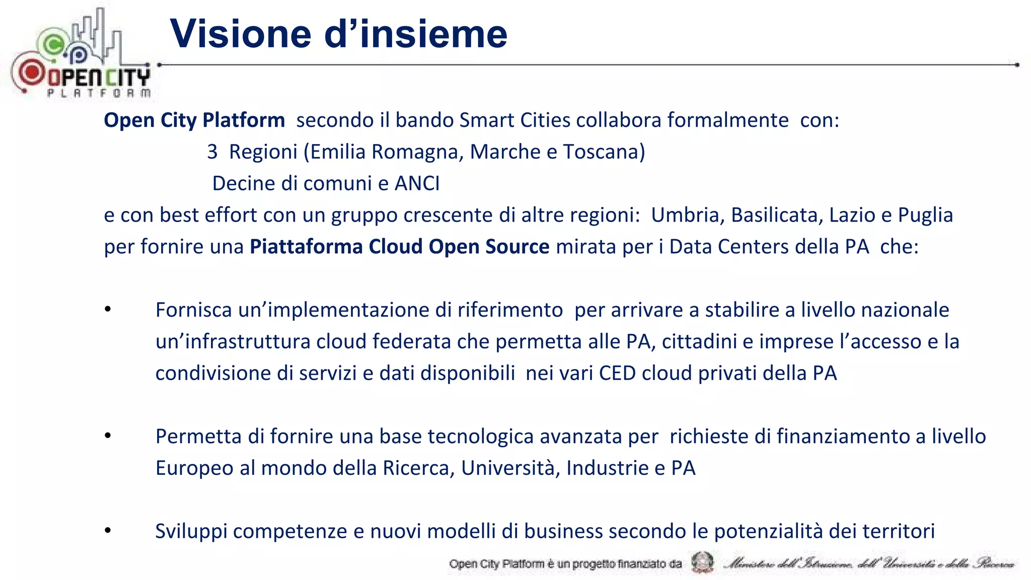 Visione d’insieme
Open City Platform secondo il bando Smart Cities collabora formalmente con:
3 Regioni (Emilia Romagna, Marche e Toscana)
Decine di comuni e ANCI
e con best effort con un gruppo crescente di altre regioni: Umbria, Basilicata, Lazio e Puglia
per fornire una Piattaforma Cloud Open Source mirata per i Data Centers della PA che:
• Fornisca un’implementazione di riferimento per arrivare a stabilire a livello nazionale
un’infrastruttura cloud federata che permetta alle PA, cittadini e imprese l’accesso e la
condivisione di servizi e dati disponibili nei vari CED cloud privati della PA
• Permetta di fornire una base tecnologica avanzata per richieste di finanziamento a livello
Europeo al mondo della Ricerca, Università, Industrie e PA
• Sviluppi competenze e nuovi modelli di business secondo le potenzialità dei territori
 