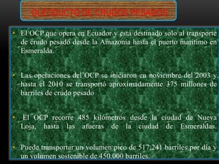 OLEODUCTO DE CRUDOS PESADOS
• El OCP que opera en Ecuador y está destinado solo al transporte
de crudo pesado desde la Amazonía hasta el puerto marítimo en
Esmeralda.
• Las operaciones del OCP se iniciaron en noviembre del 2003 y
hasta el 2010 se transportó aproximadamente 375 millones de
barriles de crudo pesado
• El OCP recorre 485 kilómetros desde la ciudad de Nueva
Loja, hasta las afueras de la ciudad de Esmeraldas.
• Puede transportar un volumen pico de 517.241 barriles por día y
un volumen sostenible de 450.000 barriles.
 